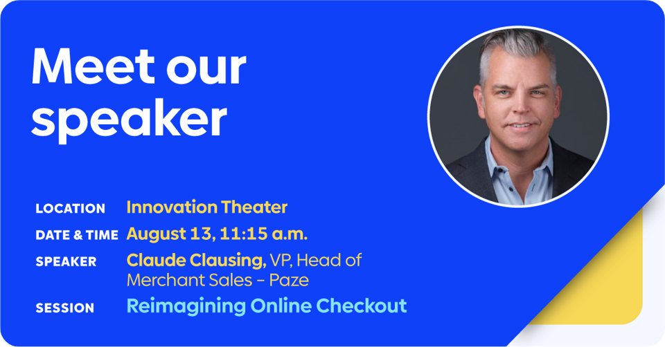 Location: Innovation Theater  Date and time: August 13, 11:15am  Speaker: Claude Clausing, VP, Head of Merchant Sales – Paze  Session Title: Reimagining Online Checkout